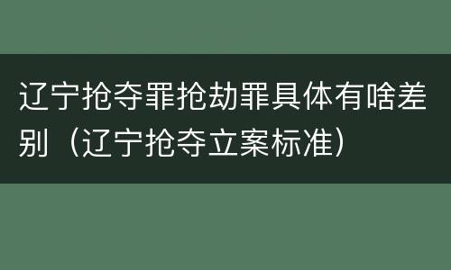 辽宁抢夺罪抢劫罪具体有啥差别（辽宁抢夺立案标准）