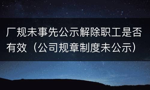 厂规未事先公示解除职工是否有效（公司规章制度未公示）