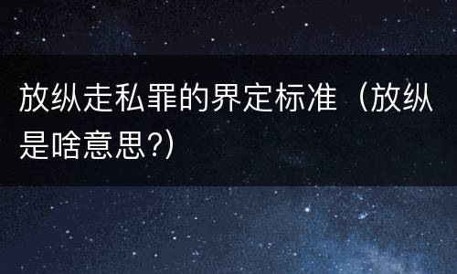 放纵走私罪的界定标准（放纵是啥意思?）