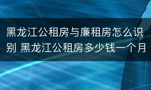 黑龙江公租房与廉租房怎么识别 黑龙江公租房多少钱一个月