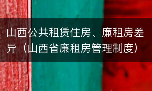 山西公共租赁住房、廉租房差异（山西省廉租房管理制度）