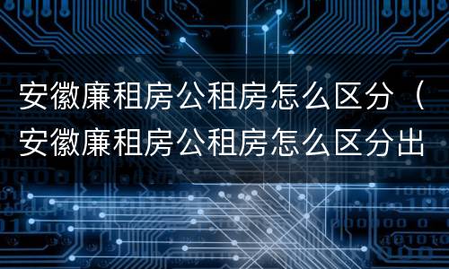 安徽廉租房公租房怎么区分（安徽廉租房公租房怎么区分出来）