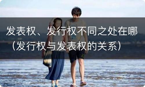 发表权、发行权不同之处在哪（发行权与发表权的关系）