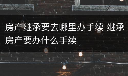 房产继承要去哪里办手续 继承房产要办什么手续