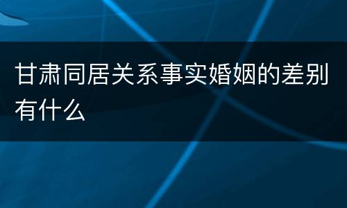甘肃同居关系事实婚姻的差别有什么