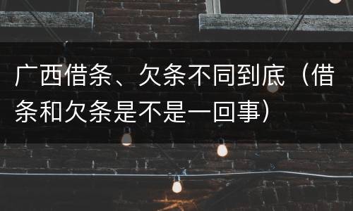 广西借条、欠条不同到底（借条和欠条是不是一回事）
