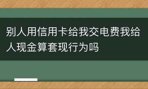 别人用信用卡给我交电费我给人现金算套现行为吗