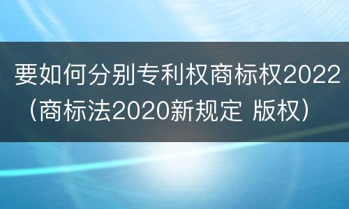 要如何分别专利权商标权2022（商标法2020新规定 版权）