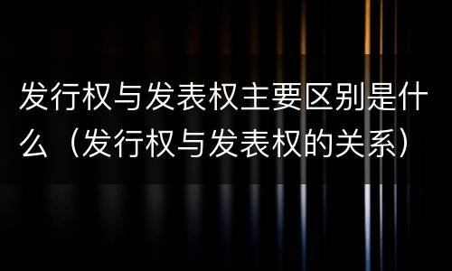 发行权与发表权主要区别是什么（发行权与发表权的关系）