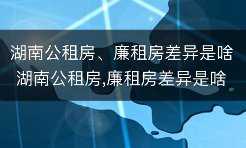 湖南公租房、廉租房差异是啥 湖南公租房,廉租房差异是啥原因
