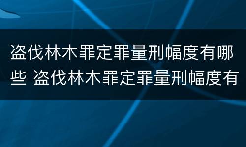 盗伐林木罪定罪量刑幅度有哪些 盗伐林木罪定罪量刑幅度有哪些规定