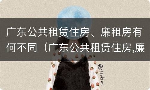 广东公共租赁住房、廉租房有何不同（广东公共租赁住房,廉租房有何不同之处）