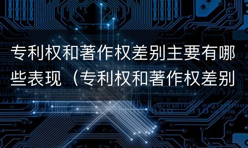 专利权和著作权差别主要有哪些表现（专利权和著作权差别主要有哪些表现形式）