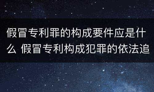假冒专利罪的构成要件应是什么 假冒专利构成犯罪的依法追究刑事责任