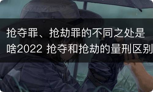 抢夺罪、抢劫罪的不同之处是啥2022 抢夺和抢劫的量刑区别