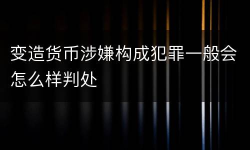 变造货币涉嫌构成犯罪一般会怎么样判处