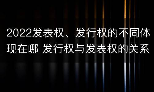 2022发表权、发行权的不同体现在哪 发行权与发表权的关系