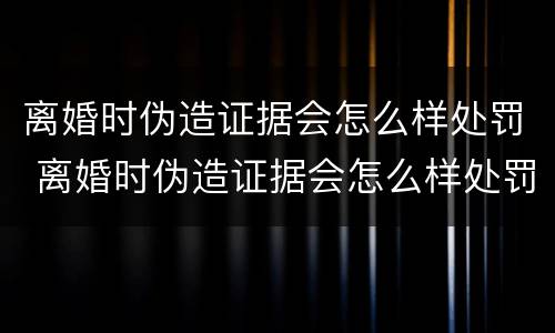 离婚时伪造证据会怎么样处罚 离婚时伪造证据会怎么样处罚呢