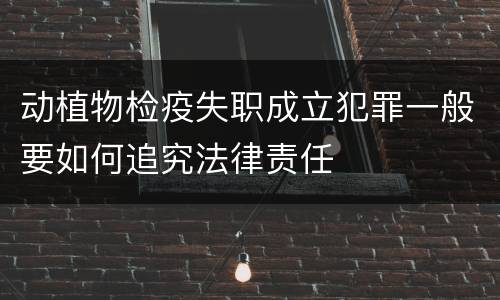 动植物检疫失职成立犯罪一般要如何追究法律责任