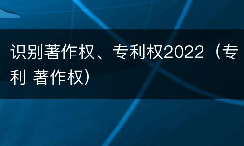 识别著作权、专利权2022（专利 著作权）