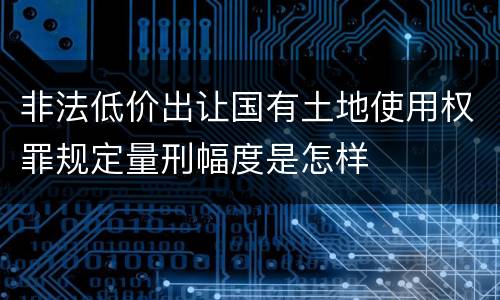 非法低价出让国有土地使用权罪规定量刑幅度是怎样