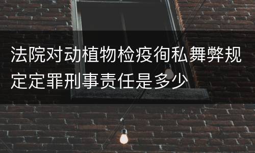 法院对动植物检疫徇私舞弊规定定罪刑事责任是多少