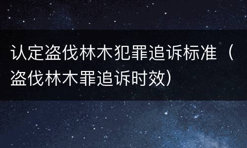 认定盗伐林木犯罪追诉标准（盗伐林木罪追诉时效）