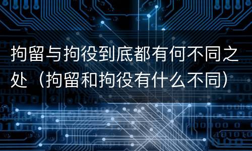 拘留与拘役到底都有何不同之处（拘留和拘役有什么不同）