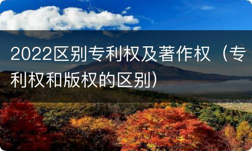 2022区别专利权及著作权（专利权和版权的区别）
