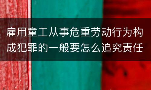 雇用童工从事危重劳动行为构成犯罪的一般要怎么追究责任