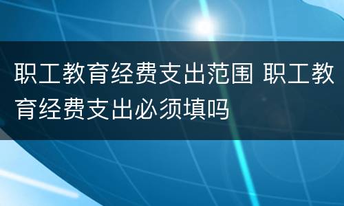 职工教育经费支出范围 职工教育经费支出必须填吗