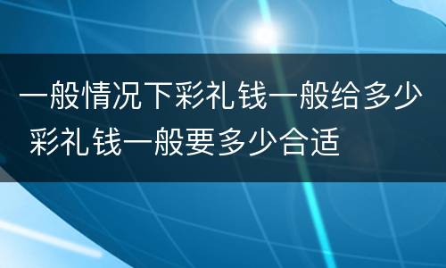 一般情况下彩礼钱一般给多少 彩礼钱一般要多少合适
