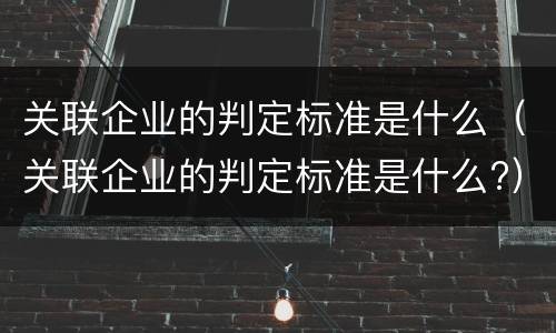 关联企业的判定标准是什么（关联企业的判定标准是什么?）