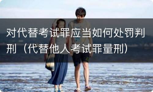 对代替考试罪应当如何处罚判刑（代替他人考试罪量刑）