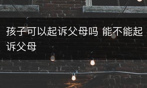 孩子可以起诉父母吗 能不能起诉父母