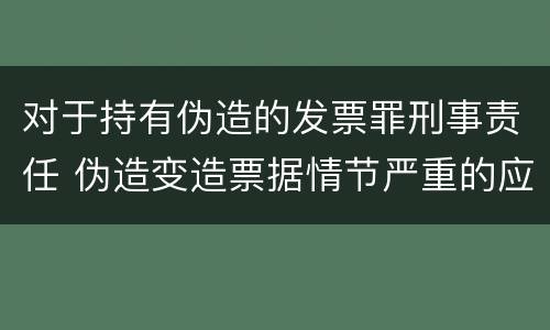 对于持有伪造的发票罪刑事责任 伪造变造票据情节严重的应当承担的刑事责任是什么