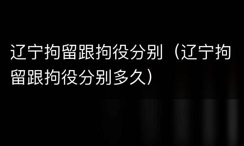 辽宁拘留跟拘役分别（辽宁拘留跟拘役分别多久）