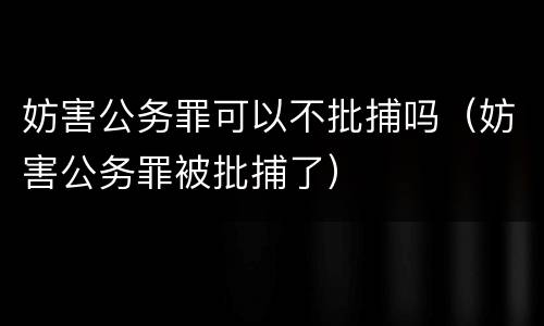 妨害公务罪可以不批捕吗（妨害公务罪被批捕了）