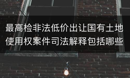最高检非法低价出让国有土地使用权案件司法解释包括哪些规定