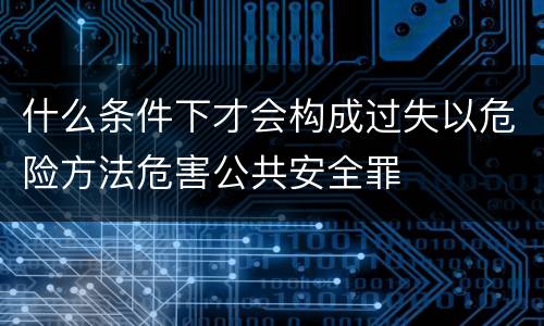 什么条件下才会构成过失以危险方法危害公共安全罪