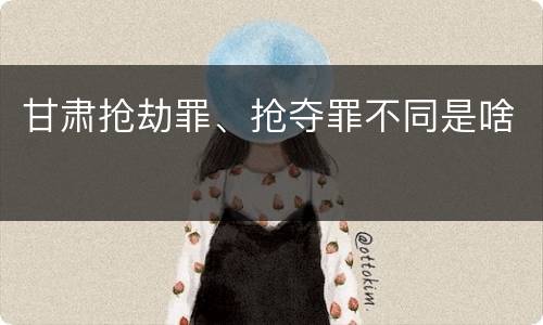 甘肃抢劫罪、抢夺罪不同是啥