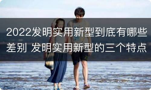 2022发明实用新型到底有哪些差别 发明实用新型的三个特点