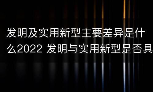 发明及实用新型主要差异是什么2022 发明与实用新型是否具有实用性