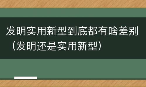 发明实用新型到底都有啥差别（发明还是实用新型）