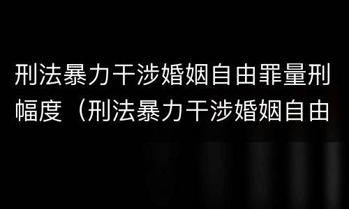 刑法暴力干涉婚姻自由罪量刑幅度（刑法暴力干涉婚姻自由罪量刑幅度是多少）