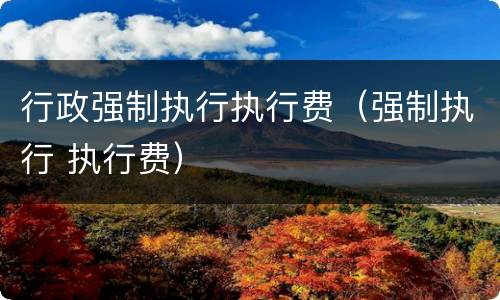 行政强制执行执行费（强制执行 执行费）