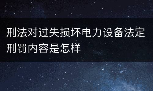 刑法对过失损坏电力设备法定刑罚内容是怎样