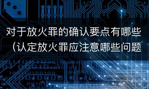 对于放火罪的确认要点有哪些（认定放火罪应注意哪些问题）