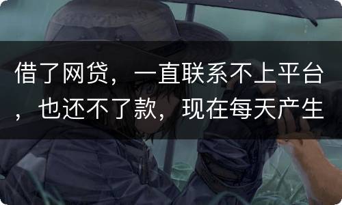 借了网贷，一直联系不上平台，也还不了款，现在每天产生逾期费用，我该怎么办