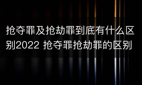 抢夺罪及抢劫罪到底有什么区别2022 抢夺罪抢劫罪的区别